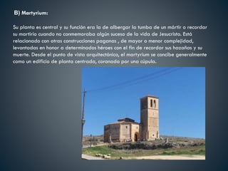 B) Martyrium:
Su planta es central y su función era la de albergar la tumba de un mártir o recordar
su martirio cuando no conmemoraba algún suceso de la vida de Jesucristo. Está
relacionado con otras construcciones paganas , de mayor o menor complejidad,
levantadas en honor a determinados héroes con el fin de recordar sus hazañas y su
muerte. Desde el punto de vista arquitectónico, el martyrium se concibe generalmente
como un edificio de planta centrada, coronada por una cúpula.
 