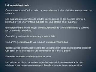 6.- Puerta de baptisterio:
•Con una composición formada por tres calles verticales divididas en tres cuerpos
cada una.
•Los dos laterales constan de sendos vanos ciegos en los cuerpos inferior e
intermedio y de una ventana cubierta por una celosía en el superior.
•El cuerpo central es de mayor tamaño, teniendo la puerta adintelada y cubierta
por un arco de herradura.
•Con alfiz, y un friso de arcos ciegos sobre éste.
•Con arcos geminados de los cuerpos laterales intermedios.
•Sendos arcos polilobulados sobre las ventanas con celosías del cuerpo superior.
•Con zonas en las que aparece una combinación de ladrillo y piedra
•Diferentes sucesiones de distintos tipos de arcos
•Inscripciones en piedra de motivos vegetales o geométricos en algunas, y de citas
religiosas, o que recuerdan alguna obra llevada a cabo en la Mezquita en otras
 