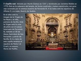 7.-Capilla real: Iniciada por Martín Gainza en 1541 y terminada por Jerónimo Roldán en
1770. Está en la cabecera del templo, de forma cuadrada y testero semicircular, con gran
reja coronada por la estatua ecuestre de Fernando III. A los lados está los sepulcros de
Alfonso X y su mujer, Beatriz de Suabia.
En el altar está la
imagen de la Virgen de
los Reyes y el niño,
patrona de Sevilla. Ante
la Virgen está la urna
de plata con el cuerpo
incorrupto de Fernando
III, visitable el 30 de
Mayo, festividad de San
Fernando y patrón de
Sevilla. En la cripta de
esta capilla tenemos el
sepulcro de Pedro I el
Cruel y su esposa,
María de Padilla.
 