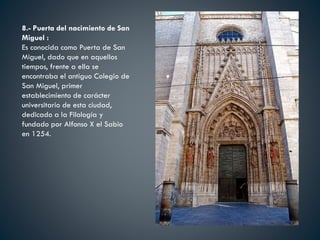 8.- Puerta del nacimiento de San
Miguel :
Es conocida como Puerta de San
Miguel, dado que en aquellos
tiempos, frente a ella se
encontraba el antiguo Colegio de
San Miguel, primer
establecimiento de carácter
universitario de esta ciudad,
dedicado a la Filología y
fundado por Alfonso X el Sabio
en 1254.
 