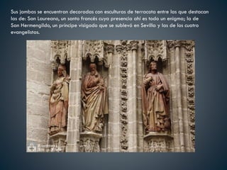 Sus jambas se encuentran decoradas con esculturas de terracota entre las que destacan
las de: San Laureano, un santo francés cuya presencia ahí es todo un enigma; la de
San Hermengildo, un príncipe visigodo que se sublevó en Sevilla y las de los cuatro
evangelistas.
 