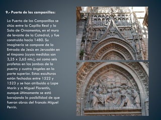9.- Puerta de las campanillas:
La Puerta de las Campanillas se
sitúa entre la Capilla Real y la
Sala de Ornamentos, en el muro
de levante de la Catedral, y fue
construida hacia 1480. Su
imaginería se compone de la
Entrada de Jesús en Jerusalén en
el tímpano (cuyas medidas son
3,25 x 2,65 mts.), así como seis
profetas en las jambas de la
puerta y cuatro ángeles en la
parte superior. Estas esculturas
están fechadas entre 1522 y
1523 y se han atribuido a Lope
Marín y a Miguel Florentín,
aunque últimamente se está
barajando la posibilidad de que
fueran obras del francés Miguel
Perrín.
 