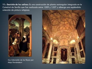 11.- Sacristia de los calices: Es una construcción de planta rectangular integrada en la
Catedral de Sevilla que fue realizada entre 1509 y 1537 y alberga una espléndida
colección de pintura religiosa.
«La Adoración de los Reyes por
Alejo Fernández»
 