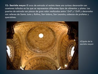 12.- Sacristia mayor: El arco de entrada al recinto tiene una curiosa decoración con
casetones tallados en los que se representan diferentes tipos de alimentos y platos. Las
puertas de entrada son piezas de gran valor realizadas entre 1547 y 1549 y decoradas
con relieves de Santa Justa y Rufina, San Isidoro, San Leandro, cabezas de profetas y
querubines.
«Cúpula de la
sacristía mayo»
 