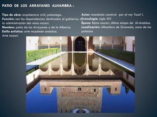 PATIO DE LOS ARRAYANES ALHAMBRA :
Tipo de obra: arquitectura civil, palaciega.
Función: son las dependencias destinadas al gobierno, a
la administración del reino nazarí.
Nombre: patio de los Arrayanes o de la Alberca.
Estilo artístico: arte musulmán andalusí.
Arte nazarí.
Autor: mandado construir por el rey Yusuf I.
Cronología: siglo XIV
Época: Reino nazarí, última etapa de Al-Andalus.
Localización: Alhambra de Granada, zona de los
palacios
 