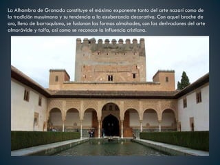La Alhambra de Granada constituye el máximo exponente tanto del arte nazarí como de
la tradición musulmana y su tendencia a la exuberancia decorativa. Con aquel broche de
oro, lleno de barroquismo, se fusionan las formas almohades, con las derivaciones del arte
almorávide y taifa, así como se reconoce la influencia cristiana.
 