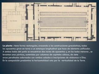 La planta : tiene forma rectangular, evocando a las construcciones grecolatinas, todos
los aposentos giran en torno a un estanque longitudinal que hace de elemento unificador.
A ambos lados del patio se encuentran dos naves de aposentos y, en los lados menores , se
levantan unos pórticos, sostenidos por columnas de capiteles cúbicos, de siete
arcos peraltados adornados con rombos calados e inscripciones de alabanza a Dios.
En la composición predomina la horizontalidad rota por la verticalidad de la Torre.
 