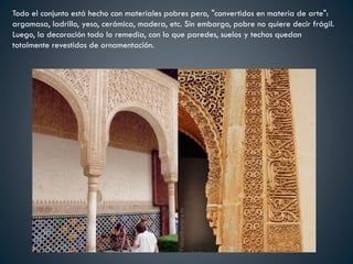 Todo el conjunto está hecho con materiales pobres pero, "convertidos en materia de arte":
argamasa, ladrillo, yeso, cerámica, madera, etc. Sin embargo, pobre no quiere decir frágil.
Luego, la decoración todo lo remedia, con lo que paredes, suelos y techos quedan
totalmente revestidos de ornamentación.
 