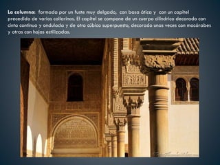 La columna: formada por un fuste muy delgado, con basa ática y con un capitel
precedido de varios collarinos. El capitel se compone de un cuerpo cilíndrico decorado con
cinta continua y ondulada y de otro cúbico superpuesto, decorado unas veces con mocárabes
y otras con hojas estilizadas.
 