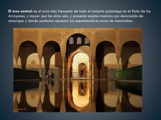 El arco central: es el arco más frecuente de todo el conjunto palaciego en el Patio de los
Arrayanes, y mayor que los otros seis, y presenta enjutas macizas con decoración de
ataurique y donde podemos apreciar los espectaculares arcos de mocárabes.
 