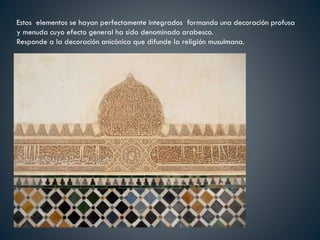 Estos elementos se hayan perfectamente integrados formando una decoración profusa
y menuda cuyo efecto general ha sido denominado arabesco.
Responde a la decoración anicónica que difunde la religión musulmana.
 