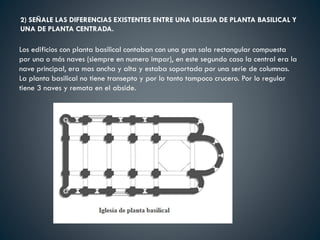 2) SEÑALE LAS DIFERENCIAS EXISTENTES ENTRE UNA IGLESIA DE PLANTA BASILICAL Y
UNA DE PLANTA CENTRADA.
Los edificios con planta basilical contaban con una gran sala rectangular compuesta
por una o más naves (siempre en numero impar), en este segundo caso la central era la
nave principal, era mas ancha y alta y estaba soportada por una serie de columnas.
La planta basilical no tiene transepto y por lo tanto tampoco crucero. Por lo regular
tiene 3 naves y remata en el abside.
 