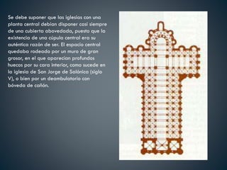 Se debe suponer que las iglesias con una
planta central debían disponer casi siempre
de una cubierta abovedada, puesto que la
existencia de una cúpula central era su
auténtica razón de ser. El espacio central
quedaba rodeado por un muro de gran
grosor, en el que aparecían profundos
huecos por su cara interior, como sucede en
la iglesia de San Jorge de Salónica (siglo
V), o bien por un deambulatorio con
bóveda de cañón.
 