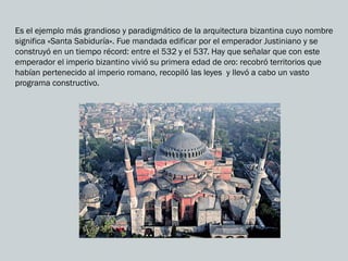 Es el ejemplo más grandioso y paradigmático de la arquitectura bizantina cuyo nombre
significa «Santa Sabiduría». Fue mandada edificar por el emperador Justiniano y se
construyó en un tiempo récord: entre el 532 y el 537. Hay que señalar que con este
emperador el imperio bizantino vivió su primera edad de oro: recobró territorios que
habían pertenecido al imperio romano, recopiló las leyes y llevó a cabo un vasto
programa constructivo.
 
