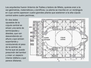 Los arquitectos fueron Antemio de Tralles e Isidoro de Mileto, quieres eran a la
vez geómetras, matemáticos y científicos. La planta se inscribe en un rectángulo
en cuyo centro aparecen cuatro grandes pilares que sostienen a la alta cúpula
central sobre cuatro pechinas.
En dos lados
opuestos de la
cúpula central se
sitúan una serie de
semicúpulas y
ábsides, que van
descendiendo en
altura y que actúan
soportando y
conduciendo el peso
de la central, de
forma que se puede
prescindir del tambor
y crear un espacio
interior diáfano y que
parece dilatarse.
 
