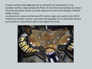 El peso también está aligerado por la utilización de materiales no muy
pesados: ladrillo y tejas porosas de Paros. En los otros dos costados se ubican
dos tribunas desde donde se puede observar el ceremonial litúrgico. Delante
existe un atrio.
La altura de la cúpula central es de 55 metros, logro que supera a los 43,20
metros del Panteón romano y que solo será igualado con la revolución técnica
que supuso lar arquitectura gótica seis siglos más tarde.
 
