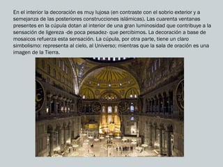 En el interior la decoración es muy lujosa (en contraste con el sobrio exterior y a
semejanza de las posteriores construcciones islámicas). Las cuarenta ventanas
presentes en la cúpula dotan al interior de una gran luminosidad que contribuye a la
sensación de ligereza -de poca pesadez- que percibimos. La decoración a base de
mosaicos refuerza esta sensación. La cúpula, por otra parte, tiene un claro
simbolismo: representa al cielo, al Universo; mientras que la sala de oración es una
imagen de la Tierra.
 