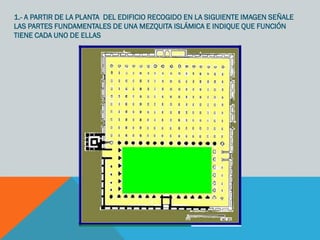 1.- A PARTIR DE LA PLANTA DEL EDIFICIO RECOGIDO EN LA SIGUIENTE IMAGEN SEÑALE
LAS PARTES FUNDAMENTALES DE UNA MEZQUITA ISLÁMICA E INDIQUE QUE FUNCIÓN
TIENE CADA UNO DE ELLAS
 
