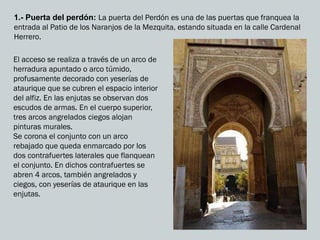 1.- Puerta del perdón: La puerta del Perdón es una de las puertas que franquea la
entrada al Patio de los Naranjos de la Mezquita, estando situada en la calle Cardenal
Herrero.
El acceso se realiza a través de un arco de
herradura apuntado o arco túmido,
profusamente decorado con yeserías de
ataurique que se cubren el espacio interior
del alfiz. En las enjutas se observan dos
escudos de armas. En el cuerpo superior,
tres arcos angrelados ciegos alojan
pinturas murales.
Se corona el conjunto con un arco
rebajado que queda enmarcado por los
dos contrafuertes laterales que flanquean
el conjunto. En dichos contrafuertes se
abren 4 arcos, también angrelados y
ciegos, con yeserías de ataurique en las
enjutas.
 