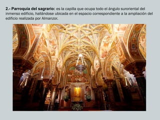 2.- Parroquia del sagrario: es la capilla que ocupa todo el ángulo suroriental del
inmenso edificio, hallándose ubicada en el espacio correspondiente a la ampliación del
edificio realizada por Almanzor.
 