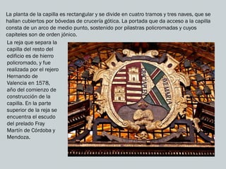 La planta de la capilla es rectangular y se divide en cuatro tramos y tres naves, que se
hallan cubiertos por bóvedas de crucería gótica. La portada que da acceso a la capilla
consta de un arco de medio punto, sostenido por pilastras policromadas y cuyos
capiteles son de orden jónico.
La reja que separa la
capilla del resto del
edificio es de hierro
policromado, y fue
realizada por el rejero
Hernando de
Valencia en 1578,
año del comienzo de
construcción de la
capilla. En la parte
superior de la reja se
encuentra el escudo
del prelado Fray
Martín de Córdoba y
Mendoza.
 