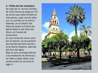 3.- Patio de los naranjos:
Se trata de un recinto cerrado
de 130 metros de largo por 50
de ancho que está dividido en
tres partes, cada una de ellas
con un surtidor en el centro.
Además, en el interior del
Patio se sitúan la Fuente de
Santa María o del Caño del
Olivo y la Fuente del
Cinamomo.
En sus muros de cierre, pero
por el exterior, se encuentran
las fuentes del Caño Gordo y
la de Santa Catalina, además
del Arca del Agua.
Bajo la zona correspondiente
a la ampliación de Almanzor,
se halla un gran aljibe cuya
construcción se remonta al
siglo X.
 