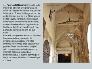 4.- Puerta del lagarto: En cada lado
menor se abrirían tres puertas a la
calle, de la que sólo queda practicable
la llamada "Puerta del Lagarto", al pie
de la Giralda, que da a la Plaza Virgen
de los Reyes, curiosamente cuelgan
de su techo un cocodrilo de madera,
un colmillo de elefante regalos de un
Sultán de Egipto al rey Alfonso X que
pretendía la mano de una de sus
hijas.
Al exterior se presenta un simple muro
liso con estribos, coronado de
almenas escalonadas. Entre los
estribos corren tres altos escalones o
gradas. De la parte abierta del patio
sólo conocemos cuatro brocales de
mármol, acceso a los aljibes
subterráneos, y la fuente central para
las abluciones, con una taza de origen
romano.
 