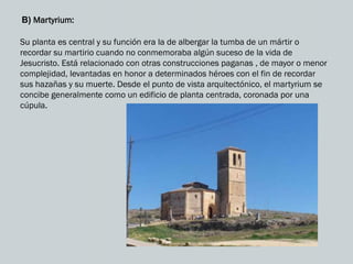 B) Martyrium:
Su planta es central y su función era la de albergar la tumba de un mártir o
recordar su martirio cuando no conmemoraba algún suceso de la vida de
Jesucristo. Está relacionado con otras construcciones paganas , de mayor o menor
complejidad, levantadas en honor a determinados héroes con el fin de recordar
sus hazañas y su muerte. Desde el punto de vista arquitectónico, el martyrium se
concibe generalmente como un edificio de planta centrada, coronada por una
cúpula.
 
