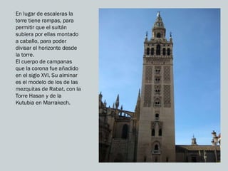 En lugar de escaleras la
torre tiene rampas, para
permitir que el sultán
subiera por ellas montado
a caballo, para poder
divisar el horizonte desde
la torre.
El cuerpo de campanas
que la corona fue añadido
en el siglo XVI. Su alminar
es el modelo de los de las
mezquitas de Rabat, con la
Torre Hasan y de la
Kutubia en Marrakech.
 