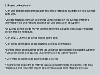 6.- Puerta de baptisterio:
•Con una composición formada por tres calles verticales divididas en tres cuerpos
cada una.
•Los dos laterales constan de sendos vanos ciegos en los cuerpos inferior e
intermedio y de una ventana cubierta por una celosía en el superior.
•El cuerpo central es de mayor tamaño, teniendo la puerta adintelada y cubierta
por un arco de herradura.
•Con alfiz, y un friso de arcos ciegos sobre éste.
•Con arcos geminados de los cuerpos laterales intermedios.
•Sendos arcos polilobulados sobre las ventanas con celosías del cuerpo superior.
•Con zonas en las que aparece una combinación de ladrillo y piedra
•Diferentes sucesiones de distintos tipos de arcos
•Inscripciones en piedra de motivos vegetales o geométricos en algunas, y de citas
religiosas, o que recuerdan alguna obra llevada a cabo en la Mezquita en otras
 