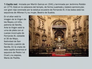 7.-Capilla real: Iniciada por Martín Gainza en 1541 y terminada por Jerónimo Roldán
en 1770. Está en la cabecera del templo, de forma cuadrada y testero semicircular,
con gran reja coronada por la estatua ecuestre de Fernando III. A los lados está los
sepulcros de Alfonso X y su mujer, Beatriz de Suabia.
En el altar está la
imagen de la Virgen de
los Reyes y el niño,
patrona de Sevilla.
Ante la Virgen está la
urna de plata con el
cuerpo incorrupto de
Fernando III, visitable
el 30 de Mayo,
festividad de San
Fernando y patrón de
Sevilla. En la cripta de
esta capilla tenemos el
sepulcro de Pedro I el
Cruel y su esposa,
María de Padilla.
 