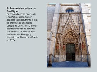 8.- Puerta del nacimiento de
San Miguel :
Es conocida como Puerta de
San Miguel, dado que en
aquellos tiempos, frente a ella
se encontraba el antiguo
Colegio de San Miguel, primer
establecimiento de carácter
universitario de esta ciudad,
dedicado a la Filología y
fundado por Alfonso X el Sabio
en 1254.
 