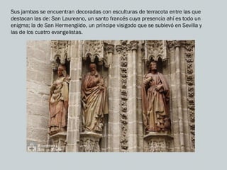 Sus jambas se encuentran decoradas con esculturas de terracota entre las que
destacan las de: San Laureano, un santo francés cuya presencia ahí es todo un
enigma; la de San Hermengildo, un príncipe visigodo que se sublevó en Sevilla y
las de los cuatro evangelistas.
 