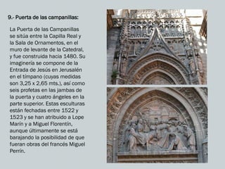 9.- Puerta de las campanillas:
La Puerta de las Campanillas
se sitúa entre la Capilla Real y
la Sala de Ornamentos, en el
muro de levante de la Catedral,
y fue construida hacia 1480. Su
imaginería se compone de la
Entrada de Jesús en Jerusalén
en el tímpano (cuyas medidas
son 3,25 x 2,65 mts.), así como
seis profetas en las jambas de
la puerta y cuatro ángeles en la
parte superior. Estas esculturas
están fechadas entre 1522 y
1523 y se han atribuido a Lope
Marín y a Miguel Florentín,
aunque últimamente se está
barajando la posibilidad de que
fueran obras del francés Miguel
Perrín.
 