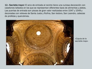 12.- Sacristia mayor: El arco de entrada al recinto tiene una curiosa decoración con
casetones tallados en los que se representan diferentes tipos de alimentos y platos.
Las puertas de entrada son piezas de gran valor realizadas entre 1547 y 1549 y
decoradas con relieves de Santa Justa y Rufina, San Isidoro, San Leandro, cabezas
de profetas y querubines.
«Cúpula de la
sacristía mayo»
 