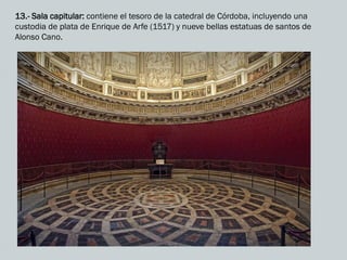 13.- Sala capitular: contiene el tesoro de la catedral de Córdoba, incluyendo una
custodia de plata de Enrique de Arfe (1517) y nueve bellas estatuas de santos de
Alonso Cano.
 