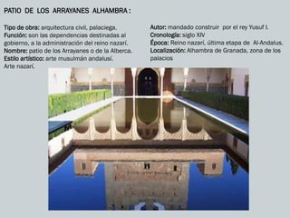 PATIO DE LOS ARRAYANES ALHAMBRA :
Tipo de obra: arquitectura civil, palaciega.
Función: son las dependencias destinadas al
gobierno, a la administración del reino nazarí.
Nombre: patio de los Arrayanes o de la Alberca.
Estilo artístico: arte musulmán andalusí.
Arte nazarí.
Autor: mandado construir por el rey Yusuf I.
Cronología: siglo XIV
Época: Reino nazarí, última etapa de Al-Andalus.
Localización: Alhambra de Granada, zona de los
palacios
 
