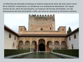 La Alhambra de Granada constituye el máximo exponente tanto del arte nazarí como
de la tradición musulmana y su tendencia a la exuberancia decorativa. Con aquel
broche de oro, lleno de barroquismo, se fusionan las formas almohades, con las
derivaciones del arte almorávide y taifa, así como se reconoce la influencia cristiana.
 