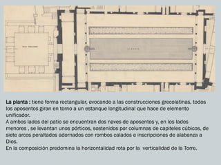 La planta : tiene forma rectangular, evocando a las construcciones grecolatinas, todos
los aposentos giran en torno a un estanque longitudinal que hace de elemento
unificador.
A ambos lados del patio se encuentran dos naves de aposentos y, en los lados
menores , se levantan unos pórticos, sostenidos por columnas de capiteles cúbicos, de
siete arcos peraltados adornados con rombos calados e inscripciones de alabanza a
Dios.
En la composición predomina la horizontalidad rota por la verticalidad de la Torre.
 