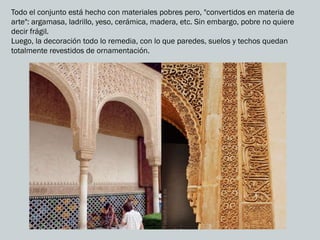 Todo el conjunto está hecho con materiales pobres pero, "convertidos en materia de
arte": argamasa, ladrillo, yeso, cerámica, madera, etc. Sin embargo, pobre no quiere
decir frágil.
Luego, la decoración todo lo remedia, con lo que paredes, suelos y techos quedan
totalmente revestidos de ornamentación.
 