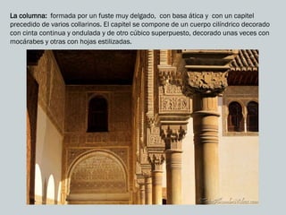 La columna: formada por un fuste muy delgado, con basa ática y con un capitel
precedido de varios collarinos. El capitel se compone de un cuerpo cilíndrico decorado
con cinta continua y ondulada y de otro cúbico superpuesto, decorado unas veces con
mocárabes y otras con hojas estilizadas.
 
