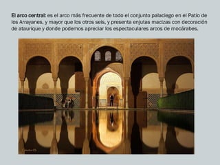 El arco central: es el arco más frecuente de todo el conjunto palaciego en el Patio de
los Arrayanes, y mayor que los otros seis, y presenta enjutas macizas con decoración
de ataurique y donde podemos apreciar los espectaculares arcos de mocárabes.
 