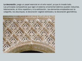 La decoración, juega un papel esencial en el arte nazarí, ya que lo invade todo.
Los principios compositivos que rigen el sistema ornamental islámico pueden reducirse,
básicamente, al ritmo repetitivo y a la estilización; los elementos empleados son la
caligrafía, los atauriques, la decoración vegetal estilizada y la decoración geométrica.
 