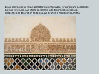 Estos elementos se hayan perfectamente integrados formando una decoración
profusa y menuda cuyo efecto general ha sido denominado arabesco.
Responde a la decoración anicónica que difunde la religión musulmana.
 