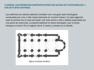 2) SEÑALE LAS DIFERENCIAS EXISTENTES ENTRE UNA IGLESIA DE PLANTA BASILICAL Y
UNA DE PLANTA CENTRADA.
Los edificios con planta basilical contaban con una gran sala rectangular
compuesta por una o más naves (siempre en numero impar), en este segundo
caso la central era la nave principal, era mas ancha y alta y estaba soportada por
una serie de columnas. La planta basilical no tiene transepto y por lo tanto
tampoco crucero. Por lo regular tiene 3 naves y remata en el abside.
 