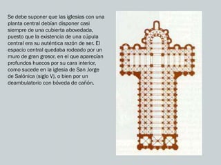 Se debe suponer que las iglesias con una
planta central debían disponer casi
siempre de una cubierta abovedada,
puesto que la existencia de una cúpula
central era su auténtica razón de ser. El
espacio central quedaba rodeado por un
muro de gran grosor, en el que aparecían
profundos huecos por su cara interior,
como sucede en la iglesia de San Jorge
de Salónica (siglo V), o bien por un
deambulatorio con bóveda de cañón.
 