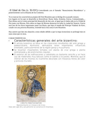 - II Edad de Oro (s. XI-XV): Coincidiendo con el llamado "Renacimiento Macedónico" y
posteriormente con la Dinastía de los Comenos.
Ya se marcan las características propias del Arte Bizantino que se desliga de su pasado romano.
Los lugares en los que se desarrolla se diversifican: Rusia, Italia, Armenia, Grecia, Constantinopla,...
Éste último será el centro principal del desarrollo de éste arte, al igual que lo había sido en la I Edad de
Oro junto con Rávena. Pero ahora en lugar de Rávena destacará en Italia la ciudad de Venecia. Grecia
será otro de los focos importantes junto con Rusia, que bajo el mando del Príncipe Vladimir de Kiev,
casado con una princesa Bizantina, extiende hacia esta zona el arte Bizantino.
Hay autores que dan otra datación a estas edades debido a que la etapa Iconoclasta se prolongó más en
unas zonas que en otras.
CARACTERÍSTICAS:
• Características generales del arte bizantino:
 El artista bizantino se basa en las creaciones resultantes del arte griego y
paleocristiano. Asimismo, demuestra tener importantes influencias
orientales, particularmente de la región persa y musulmana.
 Se levantan importantes templos con planta de cruz griega o planta
centralizada y de prominentes cúpulas.
 El exterior de las edificaciones y catedrales es bastante sencillo y se hace
uso de materiales muy básicos como el ladrillo o la piedra. Mientras que el
interior de los mismos es ricamente decorado con mosaicos llenos de color
y pinturas murales.
CRISTO PANTOCRATOR
Representación en mosaico de Cristo.
Data del siglo XII y actualmente se conserva en Estambul.
 