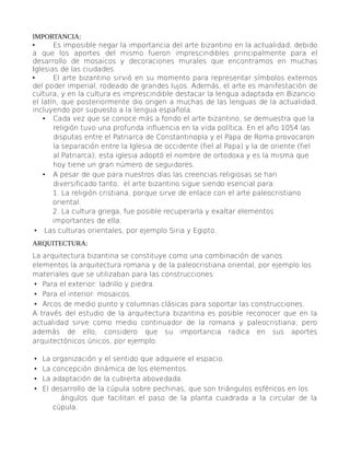 IMPORTANCIA:
• Es imposible negar la importancia del arte bizantino en la actualidad, debido
a que los aportes del mismo fueron imprescindibles principalmente para el
desarrollo de mosaicos y decoraciones murales que encontramos en muchas
Iglesias de las ciudades.
• El arte bizantino sirvió en su momento para representar símbolos externos
del poder imperial, rodeado de grandes lujos. Además, el arte es manifestación de
cultura, y en la cultura es imprescindible destacar la lengua adaptada en Bizancio:
el latín, que posteriormente dio origen a muchas de las lenguas de la actualidad,
incluyendo por supuesto a la lengua española.
• Cada vez que se conoce más a fondo el arte bizantino, se demuestra que la
religión tuvo una profunda influencia en la vida política. En el año 1054 las
disputas entre el Patriarca de Constantinopla y el Papa de Roma provocaron
la separación entre la Iglesia de occidente (fiel al Papa) y la de oriente (fiel
al Patriarca); esta iglesia adoptó el nombre de ortodoxa y es la misma que
hoy tiene un gran número de seguidores.
• A pesar de que para nuestros días las creencias religiosas se han
diversificado tanto, el arte bizantino sigue siendo esencial para:
1. La religión cristiana, porque sirve de enlace con el arte paleocristiano
oriental.
2. La cultura griega, fue posible recuperarla y exaltar elementos
importantes de ella.
• Las culturas orientales, por ejemplo Siria y Egipto.
ARQUITECTURA:
La arquitectura bizantina se constituye como una combinación de varios
elementos la arquitectura romana y de la paleocristiana oriental, por ejemplo los
materiales que se utilizaban para las construcciones:
• Para el exterior: ladrillo y piedra.
• Para el interior: mosaicos.
• Arcos de medio punto y columnas clásicas para soportar las construcciones.
A través del estudio de la arquitectura bizantina es posible reconocer que en la
actualidad sirve como medio continuador de la romana y paleocristiana; pero
además de ello, considero que su importancia radica en sus aportes
arquitectónicos únicos, por ejemplo:
• La organización y el sentido que adquiere el espacio.
• La concepción dinámica de los elementos.
• La adaptación de la cubierta abovedada.
• El desarrollo de la cúpula sobre pechinas, que son triángulos esféricos en los
ángulos que facilitan el paso de la planta cuadrada a la circular de la
cúpula.
 