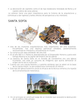 • La decoración de capiteles como el de tipo teodosiano heredado de Roma y el
capitel cúbico de caras planas.
Lo anterior tiene una gran importancia para la historia de la arquitectura y
contribuye a dar ligereza y bellos efectos de perspectiva a los interiores.
SANTA SOFÍA
• Una de las muestras arquitectónicas más importantes del arte bizantino.
Inicialmente, fue una basílica patriarcal ortodoxa, posteriormente
reconvertida en mezquita y actualmente en museo.
• Su construcción data alrededor del año 532.
• En el año 402 d. C Roma es abandonada por el Emperador Honorio y para este
tiempo Ravena es la capital del Imperio de Occidente.
• La basílica de Santa Sofía en el reinado de Constantino era una Iglesia
triunfante, con todo un conjunto de imágenes que quería demostrar el
origen divino de la institución.
• Cuenta con una cúpula flotante y cuarenta ventanas que se abren en la base
de la cúpula mayor, lo que proporciona iluminación al interior.
• Este tipo de iglesia bizantina utiliza la eficacia de la técnica romana y la riqueza
de la ornamentación helenística.
• En un principio se construyó luego de un incendio que ocasionó la destrucción
de un edificio más antiguo.
 