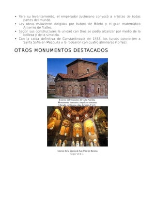 • Para su levantamiento, el emperador Justiniano convocó a artistas de todas
partes del mundo.
• Las obras estuvieron dirigidas por Isidoro de Mileto y el gran matemático
Antemio de Tralles.
• Según sus constructures la unidad con Dios se podía alcanzar por medio de la
belleza y de la simetría.
• Con la caída definitiva de Constantinopla en 1453, los turcos convierten a
Santa Sofía en Mezquita y la rodearon con cuatro alminares (torres).
OTROS MONUMENTOS DESTACADOS
Exterior del Mausoleo de Gala Placidia.
Monumento funerario y sepulcro suntuoso.
Ubicado en Rávena, data del siglo V d.C.
Interior de la Iglesia de San Vital en Rávena
Siglo VI d.C.
 